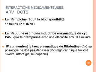 INTERACTIONS MÉDICAMENTEUSES:
    ARV DOTS
   La rifampicine réduit la biodisponibilité
    de toutes IP et INNTI

   La rifabutine est moins inductrice enzymatique du cyt
    P450 que la rifampicine avec une efficacité antiTB similaire

    IP augmentent le taux plasmatique de Rifabutine (d’où sa
    posologie ne doit pas dépasser 150 mg/j car risque toxicité
    :uvéite, arthralgie, leucopénie)

                                                             88
 