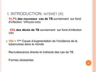 I. INTRODUCTION: INTÉRÊT (4)
-   11,7% des nouveaux cas de TB surviennent sur fond
    d’infection VIH(2009 OMS)

-   13% des décès de TB surviennent sur fond d’infection
    VIH

   VIH = 1ère Cause d’augmentation de l’incidence de la
    tuberculose dans le monde

-   Recrudescence directe et indirecte des cas de TB

-   Formes résistantes
                                                           9
 