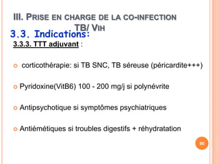 III. PRISE EN CHARGE DE LA CO-INFECTION
                TB/ VIH
3.3. Indications:
3.3.3. TTT adjuvant :

   corticothérapie: si TB SNC, TB séreuse (péricardite+++)

   Pyridoxine(VitB6) 100 - 200 mg/j si polynévrite

   Antipsychotique si symptômes psychiatriques

   Antiémétiques si troubles digestifs + réhydratation
                                                          90
 
