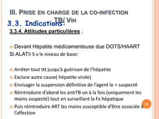 III. PRISE EN CHARGE DE LA CO-INFECTION
                TB/ VIH
3.3. Indications:
3.3.4. Attitudes particulières :

 Devant Hépatite médicamenteuse due DOTS/HAART
Si ALAT˂ x le niveau de base:
         5

 Arrêter tout ttt jusqu’à guérison de l’hépatite
 Exclure autre cause( hépatite virale)

 Envisager la suspension définitive de l’agent le + suspecté

 Réintroduire d’abord les antiTB un à la fois (uniquement les
  moins suspecté) tout en surveillant la Fx hépatique
                                                                91
 Puis réintroduire ART les moins susceptible d’être associée à
  l’affection
 