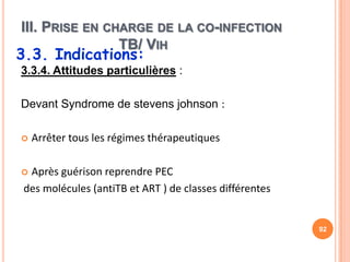III. PRISE EN CHARGE DE LA CO-INFECTION
                TB/ VIH
3.3. Indications:
3.3.4. Attitudes particulières :

Devant Syndrome de stevens johnson :

   Arrêter tous les régimes thérapeutiques

 Après guérison reprendre PEC
 des molécules (antiTB et ART ) de classes différentes


                                                         92
 