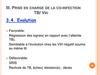 III. PRISE EN CHARGE DE LA CO-INFECTION
                TB/ VIH
3.4. Evolution

   Favorable:
-   Régression des signes( en rapport avec l’atteinte
    TB),
-   Semblable à l’évolution chez les VIH négatif soumis
    au même ttt

   Défavorable:
-   SRIS
                                                          95
-   Rechute de TB, échec( résistance) , décès
 