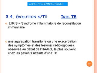 ASPECTS THÉRAPEUTIQUES




3.4. ÉVOLUTION S/Tᵌ                     IRIS TB
    L’IRIS = Syndrome inflammatoire de reconstitution
    immunitaire



   une aggravation transitoire ou une exacerbation
    des symptômes et des lésions( radiologiques),
    observée au début de l’HAART, le plus souvent
    chez les patients atteints d’une TB


                                                         97
 