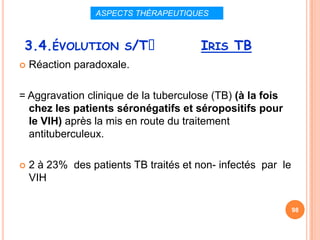 ASPECTS THÉRAPEUTIQUES



 3.4.ÉVOLUTION S/Tᵌ                     IRIS TB
   Réaction paradoxale.

= Aggravation clinique de la tuberculose (TB) (à la fois
  chez les patients séronégatifs et séropositifs pour
  le VIH) après la mis en route du traitement
  antituberculeux.

   2 à 23% des patients TB traités et non- infectés par le
    VIH

                                                              98
 