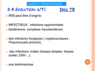 ASPECTS THÉRAPEUTIQUES

 3.4.ÉVOLUTION S/Tᵌ                     IRIS TB
   IRIS peut être d’origine:

 INFECTIEUX: infections opportunistes
 bactérienne: complexe mycobactérium



   des infections fongiques ( cryptococciques ,
    Pneumocystis jirovecii) ,

    des infections virales (herpes simplex, herpes
    zoster,,CMV…),

                                                      99
   une leishmaniose
 