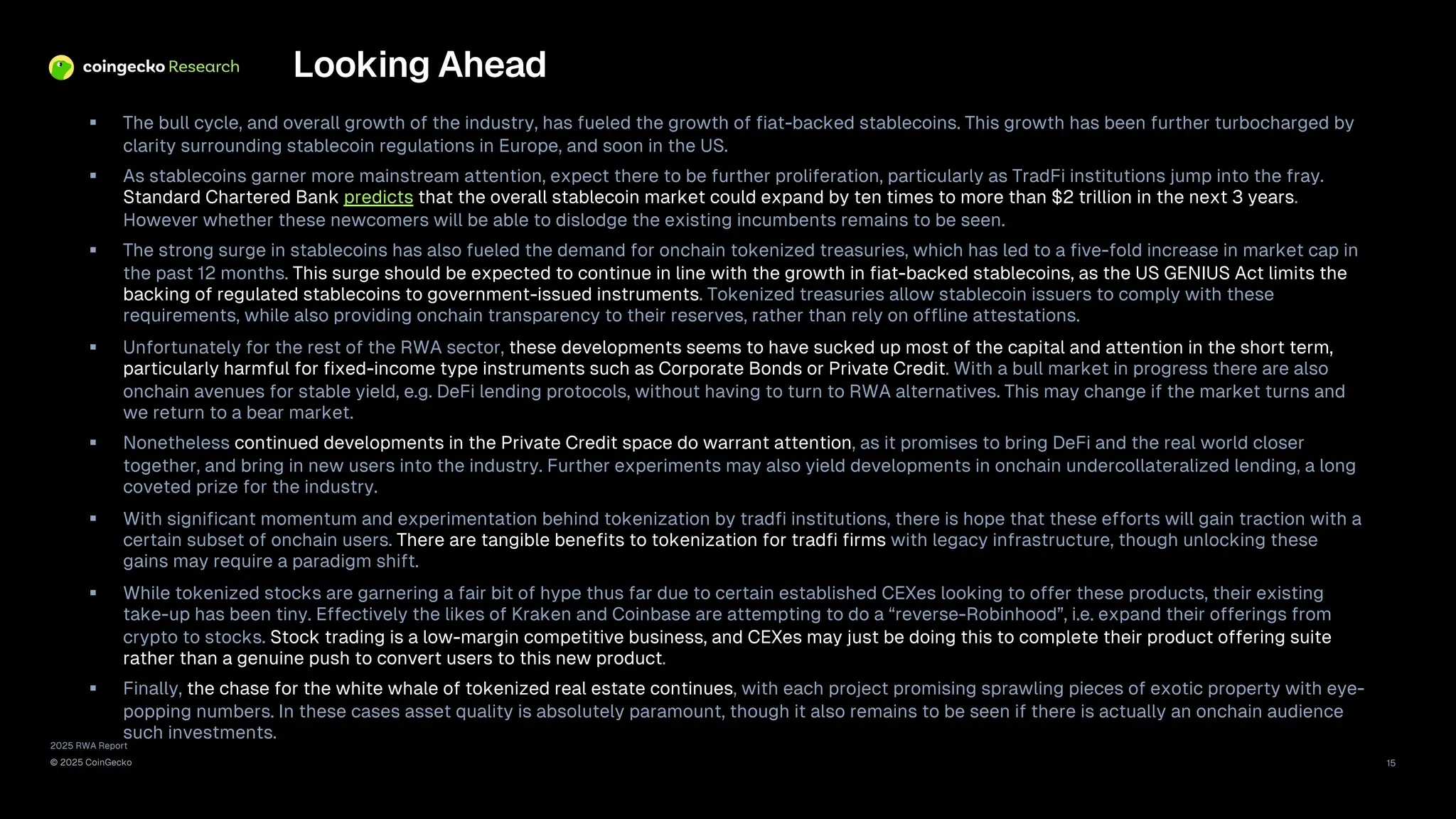 2025 RWA Report
© 2025 CoinGecko 15
Looking Ahead
§ The bull cycle, and overall growth of the industry, has fueled the growth of fiat-backed stablecoins. This growth has been further turbocharged by
clarity surrounding stablecoin regulations in Europe, and soon in the US.
§ As stablecoins garner more mainstream attention, expect there to be further proliferation, particularly as TradFi institutions jump into the fray.
Standard Chartered Bank predicts that the overall stablecoin market could expand by ten times to more than $2 trillion in the next 3 years.
However whether these newcomers will be able to dislodge the existing incumbents remains to be seen.
§ The strong surge in stablecoins has also fueled the demand for onchain tokenized treasuries, which has led to a five-fold increase in market cap in
the past 12 months. This surge should be expected to continue in line with the growth in fiat-backed stablecoins, as the US GENIUS Act limits the
backing of regulated stablecoins to government-issued instruments. Tokenized treasuries allow stablecoin issuers to comply with these
requirements, while also providing onchain transparency to their reserves, rather than rely on offline attestations.
§ Unfortunately for the rest of the RWA sector, these developments seems to have sucked up most of the capital and attention in the short term,
particularly harmful for fixed-income type instruments such as Corporate Bonds or Private Credit. With a bull market in progress there are also
onchain avenues for stable yield, e.g. DeFi lending protocols, without having to turn to RWA alternatives. This may change if the market turns and
we return to a bear market.
§ Nonetheless continued developments in the Private Credit space do warrant attention, as it promises to bring DeFi and the real world closer
together, and bring in new users into the industry. Further experiments may also yield developments in onchain undercollateralized lending, a long
coveted prize for the industry.
§ With significant momentum and experimentation behind tokenization by tradfi institutions, there is hope that these efforts will gain traction with a
certain subset of onchain users. There are tangible benefits to tokenization for tradfi firms with legacy infrastructure, though unlocking these
gains may require a paradigm shift.
§ While tokenized stocks are garnering a fair bit of hype thus far due to certain established CEXes looking to offer these products, their existing
take-up has been tiny. Effectively the likes of Kraken and Coinbase are attempting to do a “reverse-Robinhood”, i.e. expand their offerings from
crypto to stocks. Stock trading is a low-margin competitive business, and CEXes may just be doing this to complete their product offering suite
rather than a genuine push to convert users to this new product.
§ Finally, the chase for the white whale of tokenized real estate continues, with each project promising sprawling pieces of exotic property with eye-
popping numbers. In these cases asset quality is absolutely paramount, though it also remains to be seen if there is actually an onchain audience
such investments.
 
