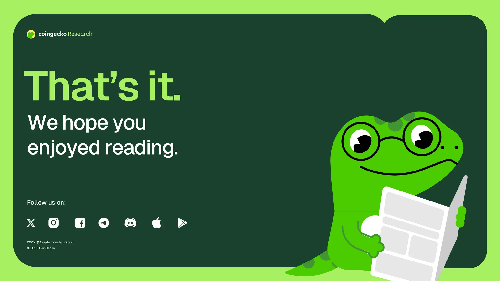 2025 Q1 Crypto Industry Report
© 2025 CoinGecko
That’s it.
We hope you
enjoyed reading.
Follow us on:
 