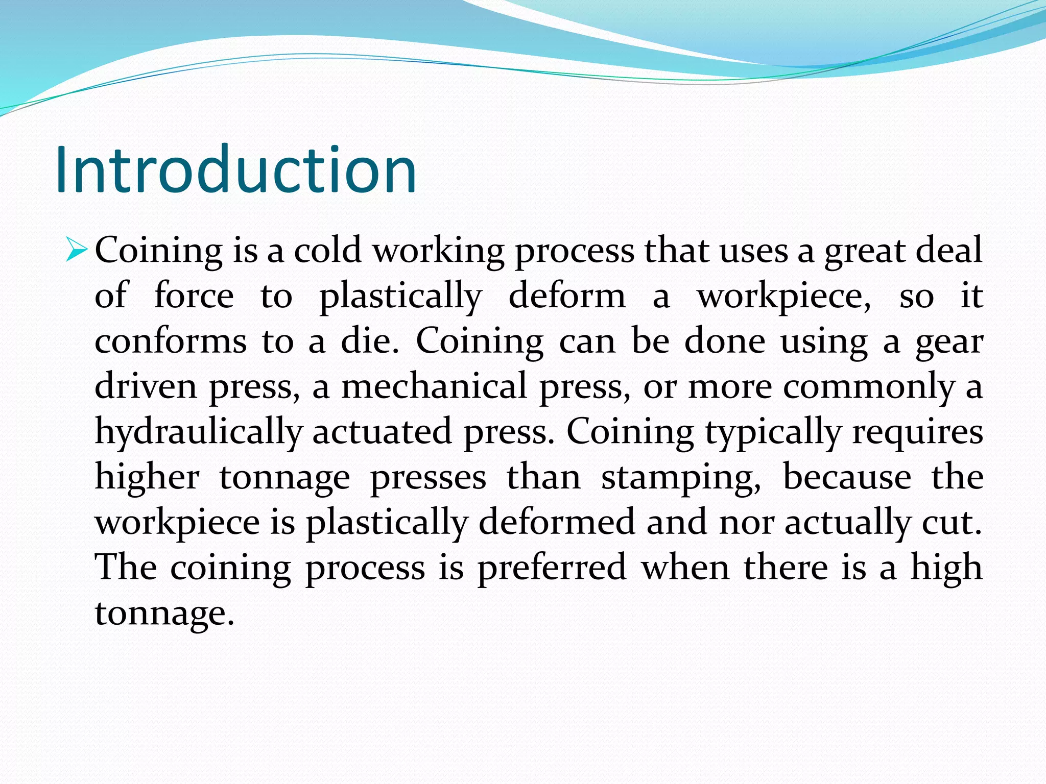 Introduction
Coining is a cold working process that uses a great deal
of force to plastically deform a workpiece, so it
conforms to a die. Coining can be done using a gear
driven press, a mechanical press, or more commonly a
hydraulically actuated press. Coining typically requires
higher tonnage presses than stamping, because the
workpiece is plastically deformed and nor actually cut.
The coining process is preferred when there is a high
tonnage.