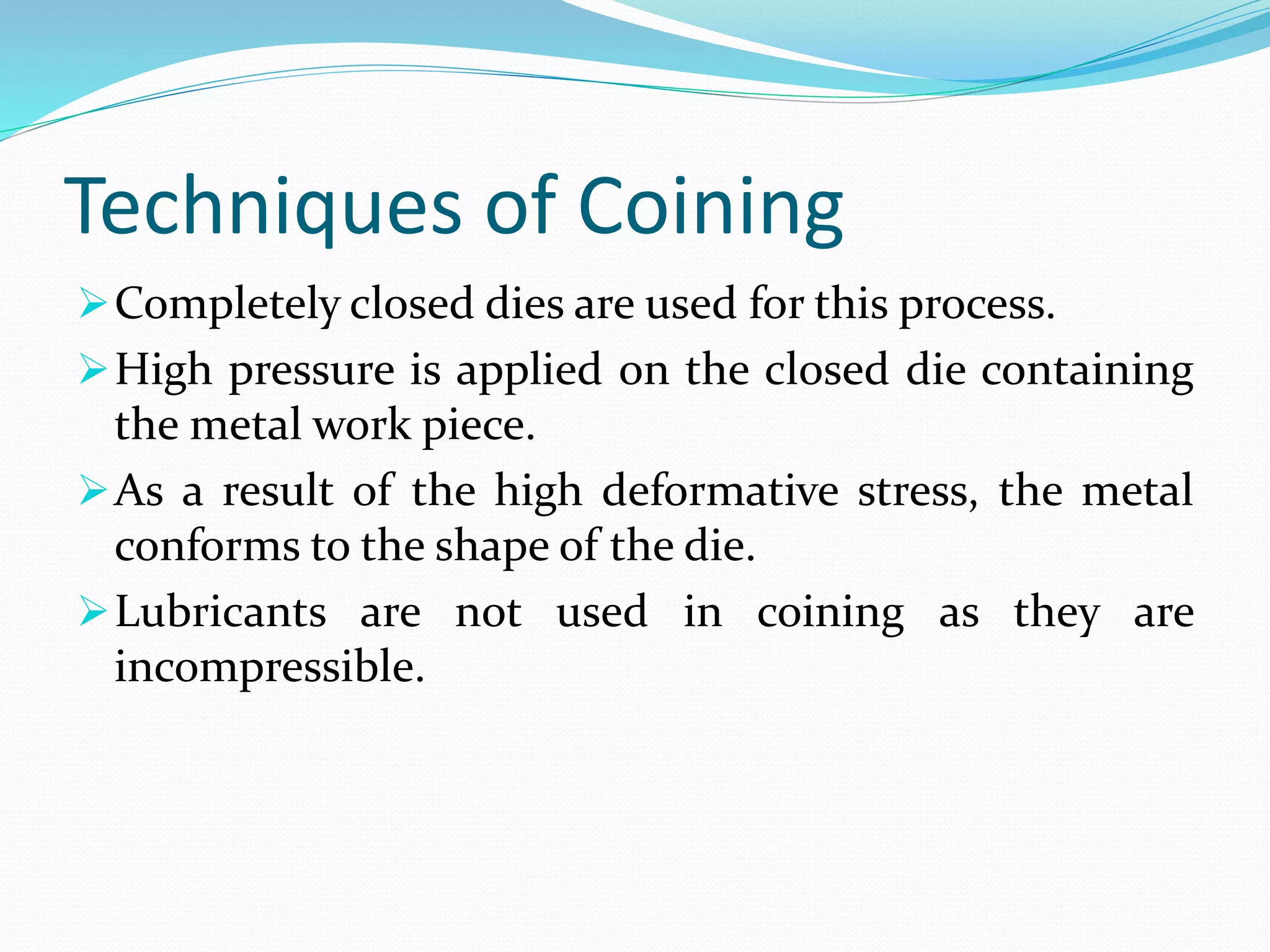 Techniques of Coining
Completely closed dies are used for this process.
High pressure is applied on the closed die containing
the metal work piece.
As a result of the high deformative stress, the metal
conforms to the shape of the die.
Lubricants are not used in coining as they are
incompressible.