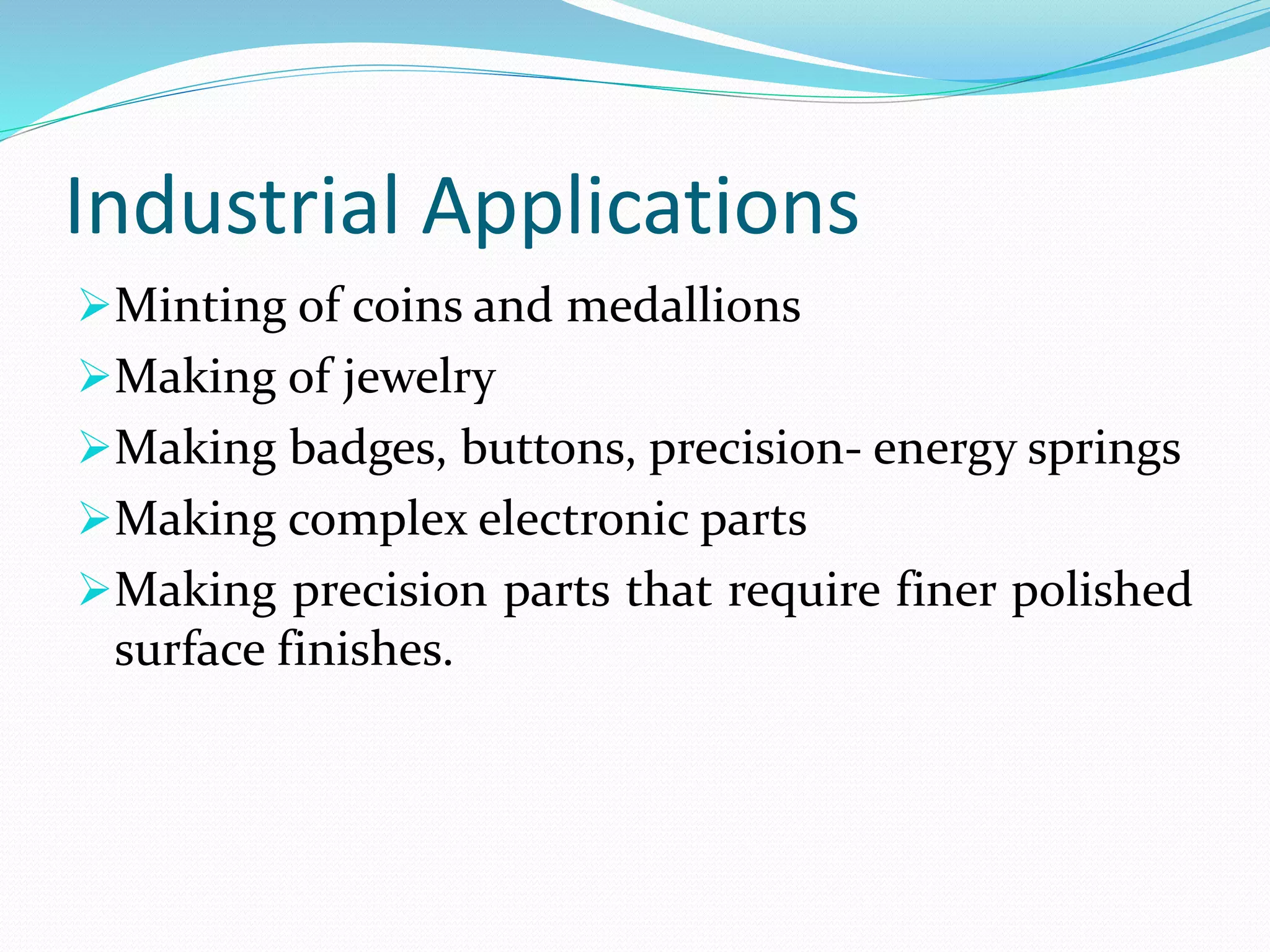 Industrial Applications
Minting of coins and medallions
Making of jewelry
Making badges, buttons, precision- energy springs
Making complex electronic parts
Making precision parts that require finer polished
surface finishes.