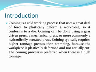 Introduction
Coining is a cold working process that uses a great deal
of force to plastically deform a workpiece, so it
conforms to a die. Coining can be done using a gear
driven press, a mechanical press, or more commonly a
hydraulically actuated press. Coining typically requires
higher tonnage presses than stamping, because the
workpiece is plastically deformed and nor actually cut.
The coining process is preferred when there is a high
tonnage.
 