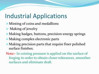 Industrial Applications
Minting of coins and medallions
 Making of jewelry
Making badges, buttons, precision-energy springs
Making complex electronic parts
Making precision parts that require finer polished
surface finishes.
Note:- In coining pressure is applied on the surface of
forging in order to obtain closer tolerances, smoother
surfaces and eliminate draft.
 