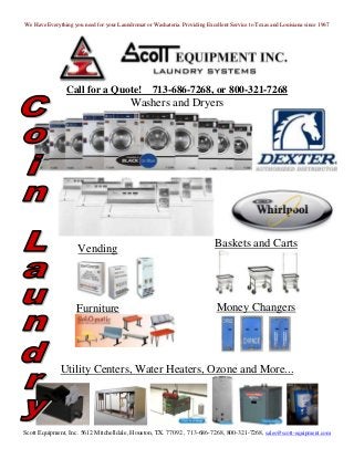 We Have Everything you need for your Laundromat or Washateria. Providing Excellent Service to Texas and Louisiana since 1967




                Call for a Quote!                  713-686-7268, or 800-321-7268
                                          Washers and Dryers




                     Vending                                                 Baskets and Carts




                     Furniture                                                Money Changers




              Utility Centers, Water Heaters, Ozone and More...




Scott Equipment, Inc. 5612 Mitchelldale, Houston, TX. 77092 , 713-686-7268, 800-321-7268, sales@scott-equipment.com
 