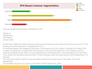Here we categorize the clients in accordance with:
1.Recency
2.Frequency
3.Monetary
of each client.
A client who made a purchase recently is having a good recency score where the maximum score is 5. If the
recency of a client goes down it lowered from 5 to 1.
In the same manner, we categorize the clients in accordance with the number of transactions made. If the
number of transactions is higher then the frequency score is 5 and it becomes 1, if the frequency is low.
Later we calculate the net amount of purchase by each client and divide it with the frequency of that client.
Thus we got the monetary value of a client. If the monetary is high, the value will be 5 and will becomes 1 if it
lowered.
Thus by combining R, F and M scores we made a total score for each client in the order R, F and M
respectively.
For example if R score = 4, F score = 5, M score = 2, then Total score = 452.
 