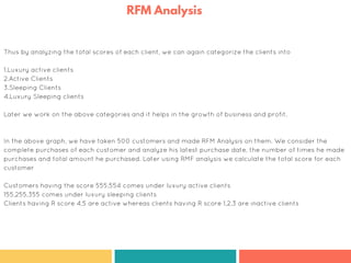 Thus by analyzing the total scores of each client, we can again categorize the clients into
1.Luxury active clients
2.Active Clients
3.Sleeping Clients
4.Luxury Sleeping clients
Later we work on the above categories and it helps in the growth of business and profit.
In the above graph, we have taken 500 customers and made RFM Analysis on them. We consider the
complete purchases of each customer and analyze his latest purchase date, the number of times he made
purchases and total amount he purchased. Later using RMF analysis we calculate the total score for each
customer
Customers having the score 555,554 comes under luxury active clients
155,255,355 comes under luxury sleeping clients
Clients having R score 4,5 are active whereas clients having R score 1,2,3 are inactive clients
RFM Analysis
 