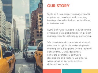 OUR STORY
SysG soft is a project management &
application development company
headquartered in Ireland with offices
in India as well.
SysG Soft was founded in 2008 and is
emerging as a global leader in project
management & technology consulting.
We provide end-to-end services and
solutions in application development
and big data. Equipped with a team of
consultants, UI/UX designers,
software architects, software
developers and testers, we offer a
wide range of services across
different verticals.
 
