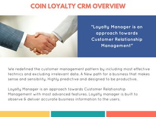COIN LOYALTY CRM OVERVIEW
We redefined the customer management pattern by including most effective
technics and excluding irrelevant data. A New path for a business that makes
sense and sensibility. Highly predictive and designed to be productive.
Loyalty Manager is an approach towards Customer Relationship
Management with most advanced features. Loyalty manager is built to
observe & deliver accurate business information to the users.
"Loyalty Manager is an
approach towards
Customer Relationship
Management"
 