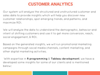 CUSTOMER ANALYTICS
Our system will analyze the structured and unstructured customer and
sales data to provide insights which will help you discover new
customer relationships, spot emerging trends, and patterns, and
maximize ROI.
We will analyze the data to understand the demographic, behavior and
intent of shifting customers and use it to get more conversion, reach,
social engagement, & ROI.
Based on the generated insights, we will run promotional marketing
campaigns through social media channels, content marketing, and
other digital marketing activities.
With expertise in R programming & Tableau development, we have a
developed some insights for some of our clients and is mentioned
below:
 