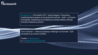 dcresearch -> Perustettu 2017, aluksi blogina. Fokusoituu
markkinatutkimukseen ja konsultointiin bitcoin-, DeFi-, ja fintech-
toimialoilla. Asiakkaina suomalaisia ja kansainvälisiä yrityksiä,
toimistot Helsinki ja Zürich.
Timo Oinonen -> Bitcoin Embassy Helsingin co-founder. Työt:
dcresearch ja Lamium (CMO).
Twitter -> @oinonen_t
LI -> linkedin.com/in/oinonen
 
