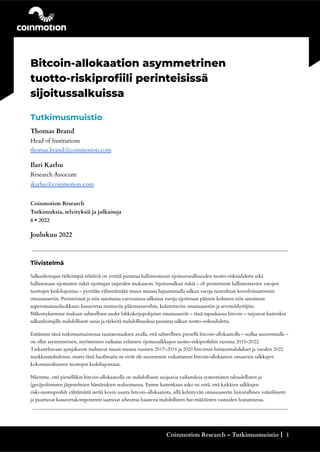 .
Bitcoin-allokaation asymmetrinen
tuotto-riskiprofiili perinteisissä
sijoitussalkuissa
Tutkimusmuistio
Thomas Brand
Head of Institutions
thomas.brand@coinmotion.com
Ilari Karhu
Research Associate
ikarhu@coinmotion.com
Coinmotion Research
Tutkimuksia, selvityksiä ja julkaisuja
6 • 2022
Joulukuu 2022
Tiivistelmä
Salkunhoitajan tärkeimpiä tehtäviä on yrittää parantaa hallinnoitavan sijoitusvarallisuuden tuotto-riskisuhdetta sekä
hallitsemaan sijoitusten riskiä sijoittajan tarpeiden mukaisesti. Sijoitussalkun riskiä – eli perinteisesti hallinnoitavien varojen
tuottojen keskihajontaa – pyritään vähentämään muun muassa hajauttamalla salkun varoja tuotoiltaan korreloimattomiin
omaisuuseriin. Perinteisissä ja niin sanotuissa varovaisissa salkuissa varoja sijoitetaan pääosin kolmeen niin sanottuun
superomaisuusluokkaan: kassavirtaa tuottaviin pääomavaroihin, kulutettaviin omaisuuseriin ja arvonsäilyttäjiin.
Näkemyksemme mukaan suhteellisen uudet lohkoketjupohjaiset omaisuuserät – tässä tapauksessa bitcoin – tarjoavat kuitenkin
salkunhoitajille mahdollisesti uusia ja tärkeitä mahdollisuuksia parantaa salkun tuotto-riskisuhdetta.
Esitämme tässä tutkimusmuistiossa taustatestauksen avulla, että suhteellisen pienellä bitcoin-allokaatiolla – nollaa suuremmalla –
on ollut asymmetrinen, myönteinen vaikutus erilaisten sijoitussalkkujen tuotto-riskiprofiiliin vuosina 2015–2022.
Tarkasteltavaan ajanjaksoon mahtuvat muun muassa vuosien 2017–2018 ja 2020 bitcoinin hintaromahdukset ja vuoden 2022
markkinatubulenssi, mutta tästä huolimatta ne eivät ole suuremmin vaikuttaneet bitcoin-allokaation omaavien salkkujen
kokonaisvaltaiseen tuottojen keskihajontaan.
Näemme, että pienelläkin bitcoin-allokaatiolla on mahdollisesti suojaavia vaikutuksia systeemisten taloudellisten ja
(geo)poliittisten järjestelmien häntäriskien realisoituessa. Emme kuitenkaan usko tai esitä, että kaikkien salkkujen
riski-tuottoprofiili välttämättä sietää kovin suurta bitcoin-allokaatiota, sillä kehittyvän omaisuuserän historiallinen volatiliteetti
ja puuttuvat kassavirtakomponentit saattavat aiheuttaa haasteita mahdollisten fiat-määräisten vastuiden hoitamisessa.
Coinmotion Research – Tutkimusmuistio┃ 1
 