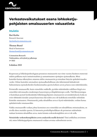 .
Verkostovaikutukset osana lohkoketju-
pohjaisten omaisuuserien valuaatiota
Muistio
Ilari Karhu
Research Associate
ilari.karhu@coinmotion.com
Thomas Brand
Head of Institutions
thomas.brand@coinmotion.com
Coinmotion Research
Tutkimuksia, selvityksiä ja julkaisuja
4 • 2022
Lokakuu 2022
Kryptovarat ja lohkoketjuteknologiaan perustuvat omaisuuserät ovat viime vuosina löytäneet enenevissä
määrin paikkansa myös institutionaalisten ja ammattimaisten sijoittajien sijoitussalkuista. Moni
kuitenkin karttaa näkemyksen ottamista näihin omaisuuseriin ja toimialaan liittyvän spekulatiivisuuden
vuoksi. Onhan kuitenkin rationaalisen sijoitussalkunhallinnan yksi tärkeimmistä kulmakivistä
hahmotettaessa sijoituskohteiden fundamentaalisia ajureita kohteen arvon ja kasvu-uran määrittämiseksi.
Perinteisille omaisuuserille, kuten esimerkiksi osakkeille, pyritään määrittämään todellinen käypä arvo
esimerkiksi tulevaisuuden ennakoitujen kassavirtojen ja tilinpäätöstietojen avulla. Tätä lähestymistapaa
ei kuitenkaan pystytä hyödyntämään lohkoketjupohjaisten omaisuuserien arvonmäärityksessä, koska ne
eivät välttämättä itsessään synnytä kassavirtaa eikä niiden arvo ole kytköksissä esimerkiksi mihinkään
kiinteään omaisuuteen. Omaisuuserää, jonka taloudellista arvoa ei kyetä määrittämään, voidaan kutsua
spekulatiiviseksi omaisuuseräksi.
Vaikka omaisuuserälle voidaan johtaa luontainen arvo esimerkiksi sen taloudellisista ominaisuuksista, on
arvolla oltava muitakin ajureita. Ei Internetin protokollapinollakaan ole perinteisen määritelmän
mukaan luontaista taloudellista arvoa, mutta kiistatta verkostokompleksin arvo ei ole nolla.
Voitaisiinko verkostokompleksien arvoa analysoida muilla keinoin? Tässä artikkelissa arvioimme
sitä, miten lohkoketjupohjaisia omaisuuseriä voidaan arvostaa vaihtoehtoisin tavoin.
Coinmotion Research – Tutkimusmuistio┃ 1
 