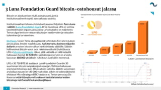 3 Luna Foundation Guard bitcoin-ostohousut jalassa
Coinmotion Research | www.coinmotion.com
3
Bitcoin on absoluuttisen niukka omaisuuerä, jonka
institutionaalinen kysyntä kasvaa kovaa vauhtia.
Institutionaalinen bitcoin-yhteisö on kasvanut hiljattain Terra Luna
-säätiön (Luna Foundation Guard, LFG) muodossa. LFG on voittoa
tavoittelematon organisaatio, jonka tarkoitukseksi on määritetty
Terran algoritmisten vakausvaluuttojen kestävyyden ja vakauden
tukeminen ja turvaaminen.
Do Kwon, toinen Terra-ekosysteemiä kehittävän Terraform Labsin
perustajista, ilmoitti maaliskuussa harkitsevansa kolmen miljardin
dollarin arvoisen bitcoin-salkun hankkimisesta säätiölle. Säätiön
hallinnoimat bitcoin-varat ovat raketoineet kohti (huhti)kuuta.
LFG:n bitcoin-osoitteesta näkee, että säätiöllä on tällä hetkellä
hallussaan huimat 30 728 BTC-yksikköä ja reservien on arvioitu
kasvavan 180 000 yksikköön huhtikuun puoliväliin mennessä.
LFG:n 30 728 BTC:tä asettavat Luna Foundation Guardin 30
suurimman bitcoin-lompakon joukkoon ja LFG:llä on hallussaan
enemmän bitcoineja kuin El Salvadorin valtiolla. Säätiön varantojen
arvioidaan nousevan 180 000 yksikköön, jolloin ne todennäköisesti
ohittavat MicroStrategyn BTC-kassavarat. Terran perustaja Do
Kwon on määrittänyt tavoitteekseen hankkia toiseksi eniten
bitcoineja heti Satoshi Nakamoton jälkeen.
Lähde: Coinmotion Research
Lähde: bitinfocharts.com/
 