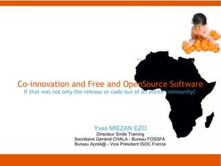 Co-innovation and Free and OpenSource Software
 If that was not only the release or code but of an entire community?




                              Yves MIEZAN EZO
                                Directeur Smile Training
                     Secrétaire Général CHALA - Bureau FOSSFA
                     Bureau Apreli@ - Vice Président ISOC France
 