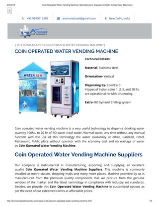 2/2/2019 Coin Operated Water Vending Machine, Manufacturers, Suppliers in Delhi, India | Dairy Machinery
http://arumandsteelindustries.com/steel-products/coin-operated-water-vending-machine.html 1/4
| 0 FEEDBACKS ON “COIN OPERATED WATER VENDING MACHINE”|
Technical Details:
Material- Stainless steel
Orientation- Vertical
Dispensing by- Coin/Card
4 types of Indian coins 1, 2, 5, and 10 Rs.
are operational for Milk dispensing.
Extra- RO System/ Chilling system
 
 
Coin operated water vending machine is a very useful technology to dispense drinking water
quantity 100ML to 20 ltr of RO water /cool water /Normal water, any time without any manual
function with the use of this technology the water availability at o ce, Canteen, Hotel,
Restaurant, Public place without operator with the economy cost and no wastage of water
by Coin Operated Water Vending Machine.
Coin Operated Water Vending Machine Suppliers
Our company is instrumental in manufacturing, exporting and supplying an excellent
quality  Coin Operated Water Vending Machine Suppliers. This machine is commonly
installed at metro station, shopping malls and many more places. Machine provided by us is
manufactured from the premium quality components that we procure from the genuine
vendors of the market and the latest technology in compliance with industry set standards.
Besides, we provide this Coin Operated Water Vending Machine in customized options as
per the need of our esteemed clients at a ordable prices.
 +91-9899016310  arumandsteel@gmail.com  New Delhi, India

COIN OPERATED WATER VENDING MACHINE
 