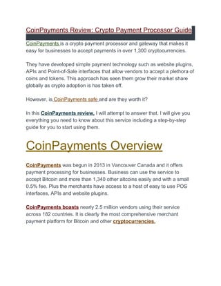 CoinPayments Review: Crypto Payment Processor Guide
CoinPayments ​is a crypto payment processor and gateway that makes it
easy for businesses to accept payments in over 1,300 cryptocurrencies.
They have developed simple payment technology such as website plugins,
APIs and Point-of-Sale interfaces that allow vendors to accept a plethora of
coins and tokens. This approach has seen them grow their market share
globally as crypto adoption is has taken off.
However, is​ ​CoinPayments safe​ ​and are they worth it?
In this ​CoinPayments review,​ ​I will attempt to answer that. I will give you
everything you need to know about this service including a step-by-step
guide for you to start using them.
CoinPayments Overview
CoinPayments​ was begun in 2013 in Vancouver Canada and it offers
payment processing for businesses. Business can use the service to
accept ​Bitcoin​ and more than 1,340 other altcoins easily and with a small
0.5% fee. Plus the merchants have access to a host of easy to use POS
interfaces, APIs and website plugins.
CoinPayments boasts​ nearly 2.5 million vendors using their service
across 182 countries. It is clearly the most comprehensive merchant
payment platform for Bitcoin and other ​cryptocurrencies.
 