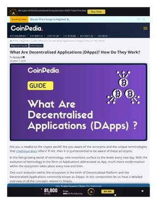  Home / Beginners Guide / What Are Decentralised Applications (DApps)? How Do They Work?
What Are Decentralised Applications (DApps)? How Do They Work?
By Renuka B 
October 7, 2020
Are you a newbie to the crypto world? Are you aware of the acronyms and the unique terminologies
that o ers? If not, then it is quintessential to be aware of these acronyms.
In the fast-growing world of technology, new inventions surface to the levels every new day. With the
evolution of technology in the form of Applications abbreviated as App, much more modernization
within the ecosystem takes place every now and then.
One such evolution within the ecosystem is the birth of Decentralized Platform and the
Decentralized Applications commonly known as DApps. In this composition let us have a detailed
overview of all the concepts related to DApps.
Let’s get in deeper into this detailed guide on Decentralized Apps…
cryptocurrency
Beginners Guide Information
Be a part of the Decentralized Ecosystem! Join ANDX Token Pre-Sale.
Buy Now
BTC $33,098.83 ETH $987.14 USDT $1.00 LTC $156.86 BCH $411.32 HEX $0.01
Bitcoin Price Surge to Highest! Will BTC Price hit $40K This Week?_  Breaking News
Join Trade Experts Chats On Telegram
   


 