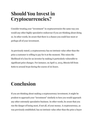 Should You Invest in
Cryptocurrencies?
Consider treating your “investment” in cryptocurrencies the same way you
would any other highly speculative endeavour if you are thinking about doing
so. In other words, be aware that there is a chance you could lose most or
perhaps all of your investment.
As previously stated, a cryptocurrency has no intrinsic value other than the
price a customer is willing to pay for it at the moment. This raises the
likelihood of a loss for an investor by making it particularly vulnerable to
significant price changes. For instance, on April 11, 2013, Bitcoin fell from
$260 to around $130 during the course of six hours.
Conclusion
If you are thinking about making a cryptocurrency investment, it might be
prudent to approach your “investment” similarly to how you would approach
any other extremely speculative business. In other words, be aware that you
run the danger of losing most, if not all, of your money. A cryptocurrency, as
was previously established, has no intrinsic value other than the price a buyer
 