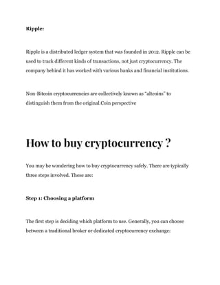 Ripple:
Ripple is a distributed ledger system that was founded in 2012. Ripple can be
used to track different kinds of transactions, not just cryptocurrency. The
company behind it has worked with various banks and financial institutions.
Non-Bitcoin cryptocurrencies are collectively known as “altcoins” to
distinguish them from the original.Coin perspective
How to buy cryptocurrency ?
You may be wondering how to buy cryptocurrency safely. There are typically
three steps involved. These are:
Step 1: Choosing a platform
The first step is deciding which platform to use. Generally, you can choose
between a traditional broker or dedicated cryptocurrency exchange:
 