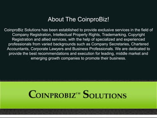About The CoinproBiz!
CoinproBiz Solutions has been established to provide exclusive services in the field of
Company Registration, Intellectual Property Rights, Trademarking, Copyright
Registration and allied services, with the help of specialized and experienced
professionals from varied backgrounds such as Company Secretaries, Chartered
Accountants, Corporate Lawyers and Business Professionals. We are dedicated to
provide the best recommendations and execution for leading, middle market and
emerging growth companies to promote their business.
 