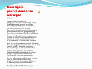 Coin rigolo
pour se donner un
vrai régal
Le poète

Le poète est une vierge fertile
Chaque jour, elle met-bas une lourde portée.
Sa sainte grossesse rapide et sans délais
Provient pourtant de viol et de concubine.
Les mâles la battent à tour de rôles
Dans son lit, devant la cheminée, chaque jour
Puis ils passent en disant quelques paroles
Dont elle ne retient que celles des troubadours.
Leurs vers coulent parfois en vers alexandrins
Comme un liquide mou de germes, bruyant,
S’assonant, et dissonant indistinctement
Et se fermentent, en comble, dans son vagin.
Mais l’accouchement est dur quoique délicieux !
Les fœtus tamponnent comme si l’on sort du train.
Dehors, le Sage, classique et minutieux,
Tue les bébés qui ne conviennent au refrain.
La mère gémit, pousse et puis s’évanouit
La souffrance est grande au fond de son sain.
Puisque sa destinée est d’être féconde,
Honteuse, elle consent à sa vie de catin.
Les vers naissent petits et deviennent poèmes.
La maman catin est taxée d’adultère.
Le saint lecteur lit, s’amuse dans sa bohème
Et le triste poète poursuit ses chimères.

Par : Hassen Med Mehdi (Le 26/1/2013)
 