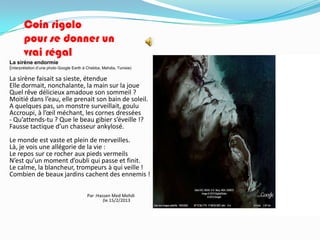 Coin rigolo
       pour se donner un
       vrai régal
La sirène endormie
(interprétation d’une photo Google Earth à Chebba, Mahdia, Tunisie)

La sirène faisait sa sieste, étendue
Elle dormait, nonchalante, la main sur la joue
Quel rêve délicieux amadoue son sommeil ?
Moitié dans l’eau, elle prenait son bain de soleil.
A quelques pas, un monstre surveillait, goulu
Accroupi, à l’œil méchant, les cornes dressées
- Qu’attends-tu ? Que le beau gibier s’éveille !?
Fausse tactique d’un chasseur ankylosé.
Le monde est vaste et plein de merveilles.
Là, je vois une allégorie de la vie :
Le repos sur ce rocher aux pieds vermeils
N’est qu’un moment d’oubli qui passe et finit.
Le calme, la blancheur, trompeurs à qui veille !
Combien de beaux jardins cachent des ennemis !

                                          Par :Hassen Med Mehdi
                                                  (le 15/2/2013
 