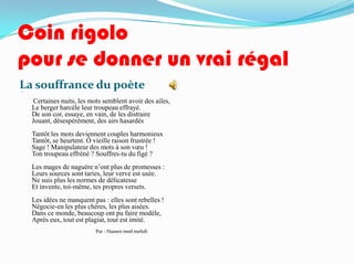 Coin rigolo
pour se donner un vrai régal
La souffrance du poète



     Certaines nuits, les mots semblent avoir des ailes,
    Le berger harcèle leur troupeau effrayé.
    De son cor, essaye, en vain, de les distraire
    Jouant, désespérément, des airs hasardés
    Tantôt les mots deviennent couples harmonieux
    Tantôt, se heurtent. Ô vieille raison frustrée !
    Sage ! Manipulateur des mots à son vœu !
    Ton troupeau effréné ? Souffres-tu du figé ?
    Les mages de naguère n’ont plus de promesses :
    Leurs sources sont taries, leur verve est usée.
    Ne suis plus les normes de délicatesse
    Et invente, toi-même, tes propres versets.
    Les idées ne manquent pas : elles sont rebelles !
    Négocie-en les plus chères, les plus aisées.
    Dans ce monde, beaucoup ont pu faire modèle,
    Après eux, tout est plagiat, tout est imité.
                            Par : Hassen med mehdi
 