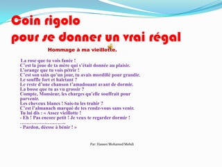Coin rigolo
pour se donner un vrai régal
              Hommage à ma vieillotte.

 La rose que tu vois fanée !
 C’est la joue de ta mère qui s’était donnée au plaisir.
 L’orange que tu vois pétrir !
 C’est son sain qu’un jour, tu avais mordillé pour grandir.
 Le souffle fort et haletant ?
 Le reste d’une chanson t’amadouant avant de dormir.
 La bosse que tu as vu grossir ?
 Compte, Monsieur, les charges qu’elle souffrait pour
 parvenir.
 Les cheveux blancs ! Sais-tu les trahir ?
 C’est l’almanach marqué de tes rendz-vous sans venir.
 Tu lui dis : « Assez vieillotte !
 - Eh ! Pas encore petit ! Je veux te regarder dormir !
 ……………………….
 - Pardon, déesse à bénir ! »


                                  Par: Hassen Mohamed Mehdi
 
