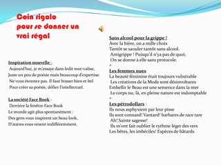 Coin rigolo
    pour se donner un
    vrai régal                                      Sans alcool pour la grippe !
                                                    Avec la bière, on a mille choix
                                                    Tantôt se saouler tantôt sans alcool.
                                                     Antigrippe ! Puisqu'il n'ya pas de quoi,
                                                     On se donne à elle sans protocole.
Inspiration nouvelle :
                                                    
 Aujourd'hui, je m'essaye dans ledit mot-valise,
                                                    Les femmes nues
Juste un peu de poésie mais beaucoup d'expertise.   La beauté féminine était toujours vulnérable
 Ne vous étonnez pas. Il faut bosser bien et bel     Les créations de la Mode sont désinvoltures
 Pour créer sa poésie, défier l'intellectuel.       Embellir le Beau est une semence dans la mer
                                                     Le corps nu, là, en pleine nature est indomptable
La société Face Book :                              
Derrière la fenêtre Face Book                       Les pétrodollars :
                                                    Ils nous asphyxient par leur pisse
Le monde agit plus spontanément :
                                                    Ils sont connard! Vantard! barbares de race rare
Des gens vous inspirent un beau look,
                                                     Ah! Sainte sagesse!
D'autres vous vexent indifféremment.                 Ils m'ont fait oublier le rythme léger des vers
                                                    Les bêtes, les imbéciles! Espèces de bâtards
 