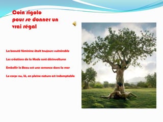 Coin rigolo
    pour se donner un
    vrai régal



La beauté féminine était toujours vulnérable

Les créations de la Mode sont désinvoltures

Embellir le Beau est une semence dans la mer

Le corps nu, là, en pleine nature est indomptable
 