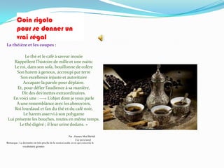 Coin rigolo
         pour se donner un
         vrai régal
La théière et les coupes :

           Le thé et le café à saveur inouïe
     Rappellent l’histoire de mille et une nuits:
     Le roi, dans son sofa, bouillonne de colère
      Son harem à genoux, accroupi par terre
        Son excellence injuste et autoritaire
          Accapare la parole pour déplaire.
      Et, pour défier l’audience { sa manière,
         Dit des devinettes extraordinaires.
   En voici une : ---« L’objet dont je vous parle
      A une ressemblance avec les abreuvoirs,
     Roi lourdaud et fan du thé et du café noir,
          Le harem asservi à son polygame
 Lui présente les bouches, toutes en même temps.
        Le thé digéré ; il leur urine dedans. »

                                                          Par : Hassen Med Mehdi
                                                                ( Le 20/2/2013)
Remarque : La devinette est très proche de la version arabe en ce qui concerne le
              vocabulaire grossier.
 