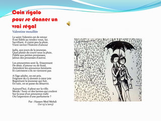 Coin rigolo
pour se donner un
vrai régal
Valentine mouillée
Le saint-Valentin est de retour
Il est fidèle au rendez-vous, lui.
Sacrifiant, il craint peu la pluie,
Vient raviver l’histoire d’amour
Jadis, aux jours de la jeunesse,
Quel plaisir de courir sous la pluie,
Fidèle aux petites promesses,
Jaloux des prouesses d’autrui.
Les amourettes sont là, frissonnant
De désir, d’amour ou de froid,
Attendent les amoureux fainéants
Et s’attristent s’ils ne viennent pas
A l’âge adulte, on est pris.
Feignant de s’y donner { cœur joie
Regrettant la jeunesse qui fuit,
En vain, on se passe du désarroi.
Aujourd’hui, il pleut sur la ville.
Merde ! Sont-ce des larmes qui coulent
Sur la joue d’un amoureux trahi
Où l’aspersion d’une parfumerie ?
               Par : Hassen Med Mehdi
                       (Le 13/2/2013)
 