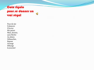 Coin rigolo
pour se donner un
vrai régal

Pour de sûr
S'abstenir
D'écrire
M'a peiné.
Mais, dormir,
sans fléchir
Au désirs
Débauchés,
Repose
Arrange
Effrange
la journée!
 