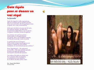 Coin rigolo
pour se donner un
vrai régal
La Joconde
Lasse du regard à mille expressions,
Elle en constate que le monde est faux.
Dans son mutisme, elle dit quelques mots.
Le geste, lui, a ses connotations.
Celui qui voit dans ses yeux un tel sens,
Un charme unique, un désir fou ;
L’expression dépend de ce qu’on pense :
Un gueux voit deux cerises au gâteau.
Les artistes ont usé leur poésie ;
La Joconde y a changé de pose.
Les pieds, alors, qui semblent impolis,
Un flux de mots qui coule en prose.
La poésie découvre l’énigme.
La Joconde compte beaucoup sur çà.
Aragon a chanté les yeux d’Elsa.
Les pieds, ne conviennent pas au rythme ?
Pour Appolinaire, « Ils arpentent
Le monde ». Ma visée est plus grande :
Sa pose est signe de politesse
En taxant le monde de bassesse.
Les valeurs de jadis ne valent rien
Si ! La bonté cède à la duperie,
A l’ambition et { la tricherie,
Et, la Reine est fière d’être catin.

Par : Hassen Med Mehdi
(Le 15/2/2013)
 