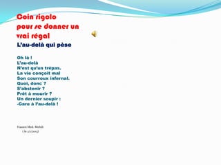 Coin rigolo
pour se donner un
vrai régal
L’au-delà qui pèse

Oh là !
L’au-delà
N’est qu’un trépas.
La vie conçoit mal
Son courroux infernal.
Quoi, donc ?
S’abstenir ?
Prêt à mourir ?
Un dernier soupir :
-Gare à l’au-delà !




Hassen Med. Mehdi
   ( le 2/1/2013)
 