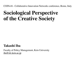 Sociological Perspective
of the Creative Society
Takashi Iba
Faculty of Policy Management, Keio University
iba@sfc.keio.ac.jp
COINs16 - Collaborative Innovation Networks conference, Rome, Italy
 
