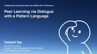 Collaborative Innovation Networks (COINs) 2017 Conference
Peer Learning via Dialogue
with a Pattern Language
Takashi Iba
Associate Professor
Faculty of Policy Management, Keio University
Ph.D in Media and Governance
 