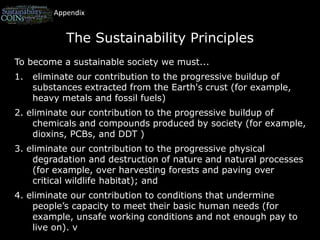 AppendixThe Sustainability PrinciplesTo become a sustainable society we must...eliminate our contribution to the progressive buildup of substances extracted from the Earth's crust (for example, heavy metals and fossil fuels)2. eliminate our contribution to the progressive buildup of chemicals and compounds produced by society (for example, dioxins, PCBs, and DDT )3. eliminate our contribution to the progressive physical degradation and destruction of nature and natural processes (for example, over harvesting forests and paving over critical wildlife habitat); and4. eliminate our contribution to conditions that undermine people’s capacity to meet their basic human needs (for example, unsafe working conditions and not enough pay to live on). v