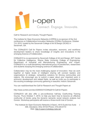 Call for Research and Industry Thought Papers

The Institute for Open Economic Networks (I-OPEN) is co-sponsor of the 2nd
conference on Collaborative Innovation Networks (COINs) Conference, October
7-9, 2010, hosted by the Savannah College of Art & Design (SCAD) in
Savannah, GA.

The COINs2010 Call for Papers invites education, economic, and workforce
development leaders to share knowledge of insights and innovations in the
emerging Science of Collaboration.

COINs2010 is co-sponsored by Savannah College of Art and Design, MIT Center
for Collective Intelligence, Wayne State University College of Engineering-
Department of Industrial and Manufacturing Engineering, and I-Open.
COINs2010 is a multi-disciplinary international group of practitioners, researchers
and students studying the emerging science of collaboration.

Collaboration may be the most challenging aspect of innovation. How we work
together at higher levels of intelligent sharing will connect leaders and
organizations to strategic, competitive solutions for thriving communities and
regions. We encourage you to submit a paper about your important work in
economic development and related fields, as well as invite you to participate in
this exciting knowledge community gathering in beautiful, historic Savannah.

You can read/download the Call for Research and Thought Papers at:

http://www.scribd.com/doc/32955537/COINs2010-Call-for-Papers

COINs2010 will also offer a pre-conference half-day Coolhunting Training
Course, Thurs October 7, 2010, to help you learn how to become an effective
coolhunter of trends using the dynamic semantic social network analysis tool
Condor. Workshop participants will receive a three-month trial of Condor.

 The Institute for Open Economic Networks (I-Open), 4415 Euclid Ave Suite        1
              306, Cleveland, Ohio 44103 Phone: 216-220-0172
                     Web: http://i-open-2.strategy-nets.net
 