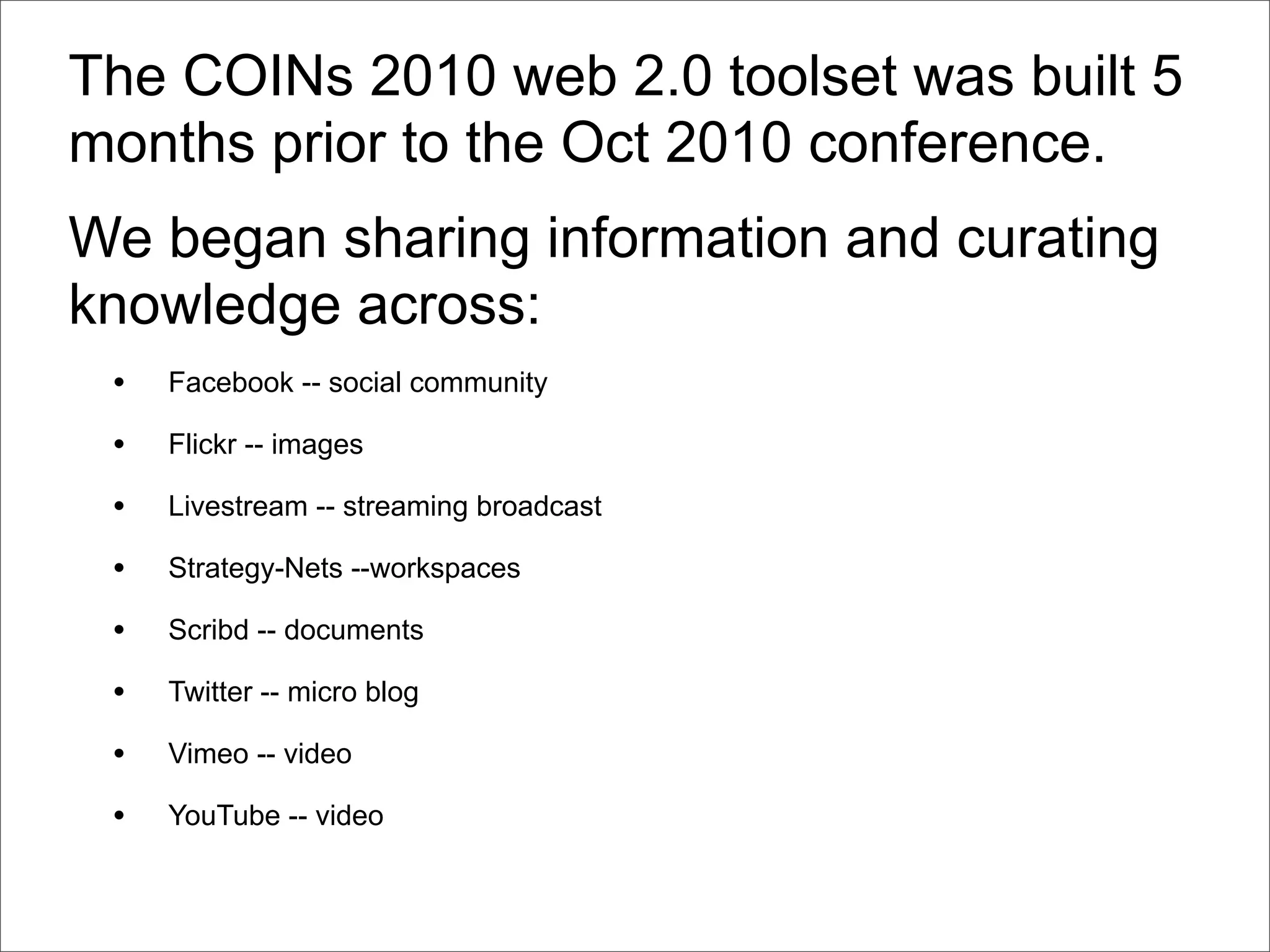 The COINs 2010 web 2.0 toolset was built 5
months prior to the Oct 2010 conference.
We began sharing information and curating
knowledge across:
 •   Facebook -- social community

 •   Flickr -- images

 •   Livestream -- streaming broadcast

 •   Strategy-Nets --workspaces

 •   Scribd -- documents

 •   Twitter -- micro blog

 •   Vimeo -- video

 •   YouTube -- video
 