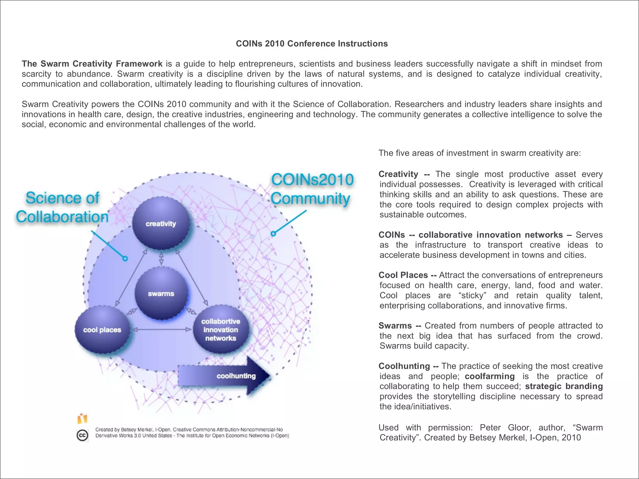 COINs 2010 Conference Instructions

The Swarm Creativity Framework is a guide to help entrepreneurs, scientists and business leaders successfully navigate a shift in mindset from
scarcity to abundance. Swarm creativity is a discipline driven by the laws of natural systems, and is designed to catalyze individual creativity,
communication and collaboration, ultimately leading to flourishing cultures of innovation.

Swarm Creativity powers the COINs 2010 community and with it the Science of Collaboration. Researchers and industry leaders share insights and
innovations in health care, design, the creative industries, engineering and technology. The community generates a collective intelligence to solve the
social, economic and environmental challenges of the world.


                                                                                            The five areas of investment in swarm creativity are:

                                                                                            Creativity -- The single most productive asset every
                                                                                            individual possesses. Creativity is leveraged with critical
                                                                                            thinking skills and an ability to ask questions. These are
                                                                                            the core tools required to design complex projects with
                                                                                            sustainable outcomes.

                                                                                            COINs -- collaborative innovation networks – Serves
                                                                                            as the infrastructure to transport creative ideas to
                                                                                            accelerate business development in towns and cities.

                                                                                            Cool Places -- Attract the conversations of entrepreneurs
                                                                                            focused on health care, energy, land, food and water.
                                                                                            Cool places are “sticky” and retain quality talent,
                                                                                            enterprising collaborations, and innovative firms.

                                                                                            Swarms -- Created from numbers of people attracted to
                                                                                            the next big idea that has surfaced from the crowd.
                                                                                            Swarms build capacity.

                                                                                            Coolhunting -- The practice of seeking the most creative
                                                                                            ideas and people; coolfarming is the practice of
                                                                                            collaborating to help them succeed; strategic branding
                                                                                            provides the storytelling discipline necessary to spread
                                                                                            the idea/initiatives.

                                                                                            Used with permission: Peter Gloor, author, “Swarm
                                                                                            Creativity”. Created by Betsey Merkel, I-Open, 2010
 